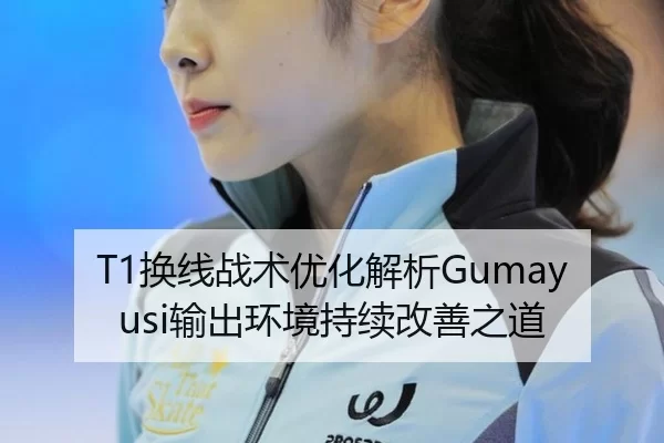 T1换线战术优化解析Gumayusi输出环境持续改善之道